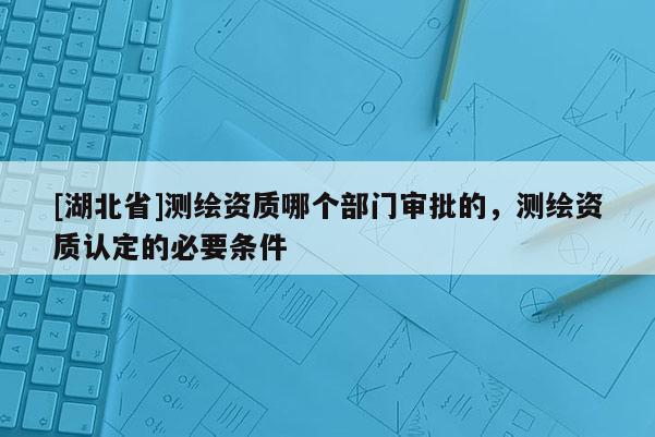[湖北省]测绘资质哪个部门审批的，测绘资质认定的必要条件
