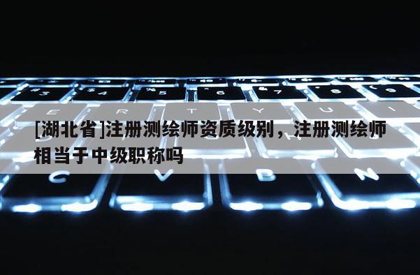 [湖北省]注册测绘师资质级别，注册测绘师相当于中级职称吗