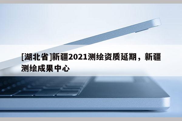 [湖北省]新疆2021测绘资质延期，新疆测绘成果中心