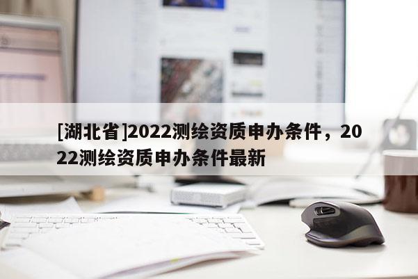 [湖北省]2022测绘资质申办条件，2022测绘资质申办条件最新