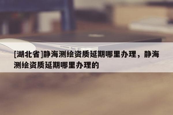 [湖北省]静海测绘资质延期哪里办理，静海测绘资质延期哪里办理的