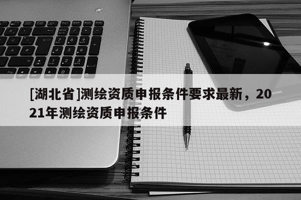 [湖北省]测绘资质申报条件要求最新，2021年测绘资质申报条件