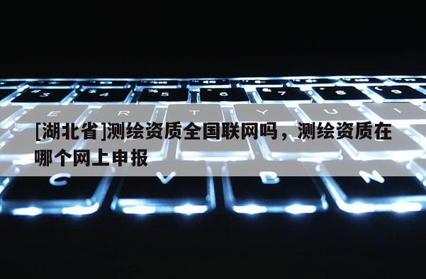 [湖北省]测绘资质全国联网吗，测绘资质在哪个网上申报