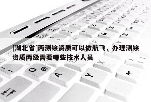 [湖北省]丙测绘资质可以做航飞，办理测绘资质丙级需要哪些技术人员