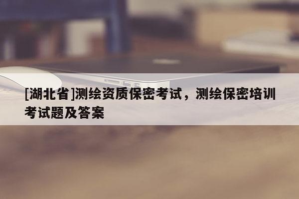 [湖北省]测绘资质保密考试，测绘保密培训考试题及答案