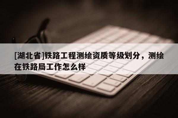 [湖北省]铁路工程测绘资质等级划分，测绘在铁路局工作怎么样