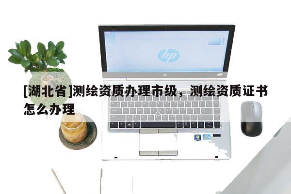 [湖北省]测绘资质办理市级，测绘资质证书怎么办理