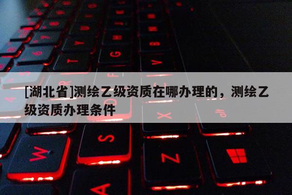 [湖北省]测绘乙级资质在哪办理的，测绘乙级资质办理条件