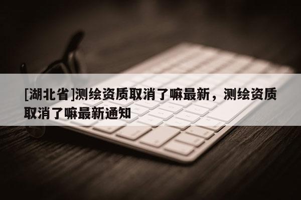 [湖北省]测绘资质取消了嘛最新，测绘资质取消了嘛最新通知