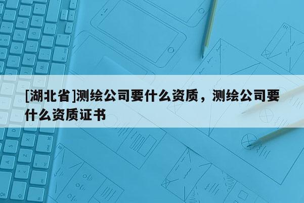 [湖北省]测绘公司要什么资质，测绘公司要什么资质证书