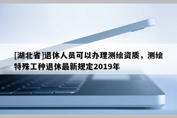 [湖北省]退休人员可以办理测绘资质，测绘特殊工种退休最新规定2019年