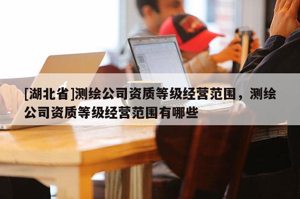 [湖北省]测绘公司资质等级经营范围，测绘公司资质等级经营范围有哪些