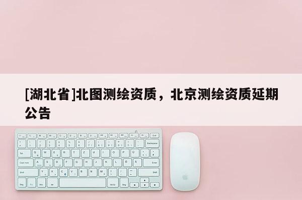 [湖北省]北图测绘资质，北京测绘资质延期公告