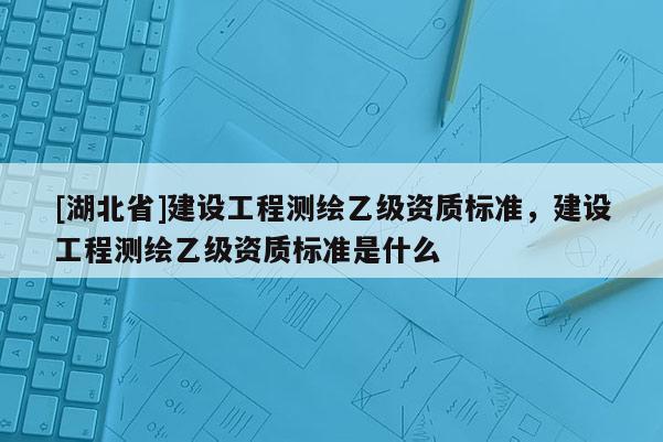 [湖北省]建设工程测绘乙级资质标准，建设工程测绘乙级资质标准是什么
