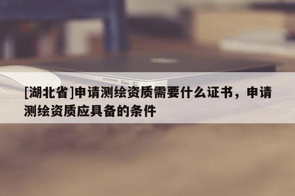 [湖北省]申请测绘资质需要什么证书，申请测绘资质应具备的条件