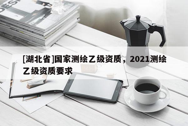 [湖北省]国家测绘乙级资质，2021测绘乙级资质要求