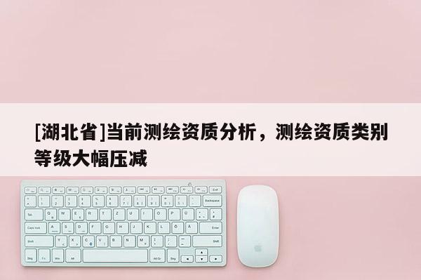 [湖北省]当前测绘资质分析，测绘资质类别等级大幅压减