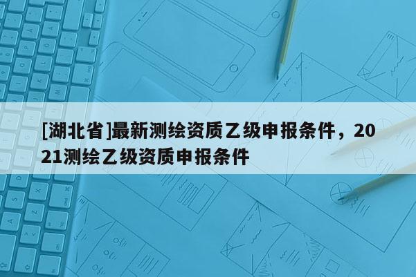 [湖北省]最新测绘资质乙级申报条件，2021测绘乙级资质申报条件