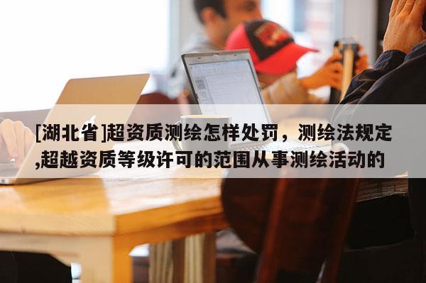 [湖北省]超资质测绘怎样处罚，测绘法规定,超越资质等级许可的范围从事测绘活动的