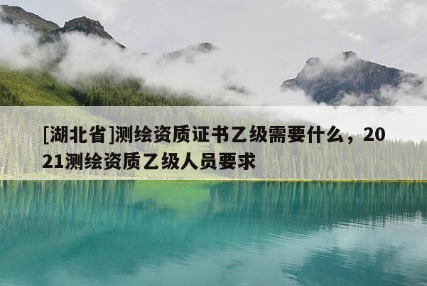 [湖北省]测绘资质证书乙级需要什么，2021测绘资质乙级人员要求