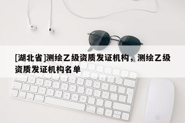 [湖北省]测绘乙级资质发证机构，测绘乙级资质发证机构名单