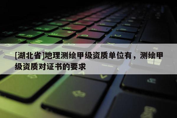 [湖北省]地理测绘甲级资质单位有，测绘甲级资质对证书的要求