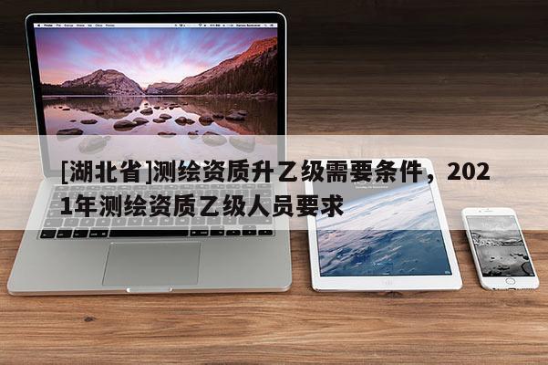 [湖北省]测绘资质升乙级需要条件，2021年测绘资质乙级人员要求