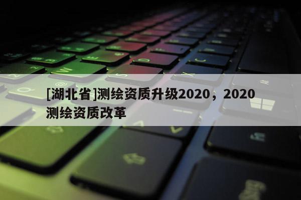 [湖北省]测绘资质升级2020，2020测绘资质改革