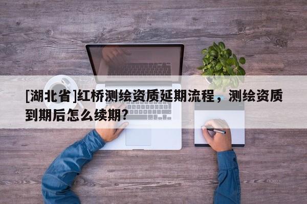 [湖北省]红桥测绘资质延期流程，测绘资质到期后怎么续期?