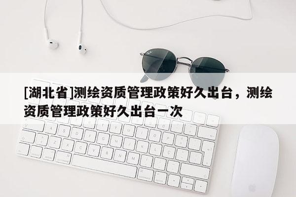 [湖北省]测绘资质管理政策好久出台，测绘资质管理政策好久出台一次