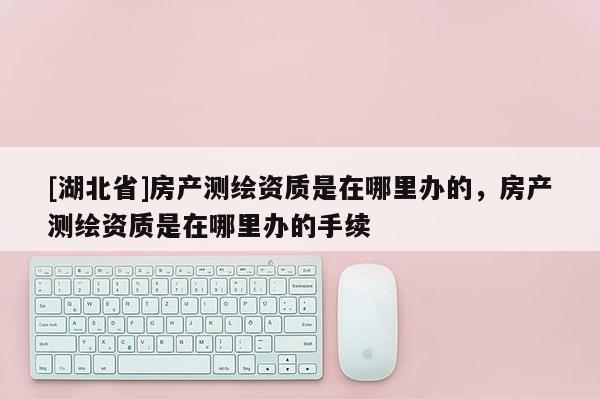 [湖北省]房产测绘资质是在哪里办的，房产测绘资质是在哪里办的手续