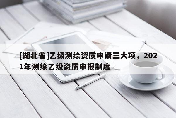 [湖北省]乙级测绘资质申请三大项，2021年测绘乙级资质申报制度