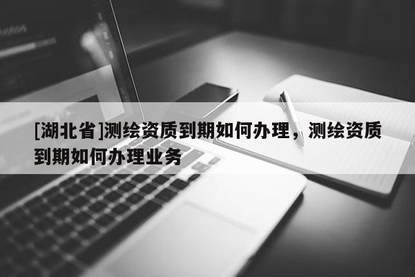 [湖北省]测绘资质到期如何办理，测绘资质到期如何办理业务