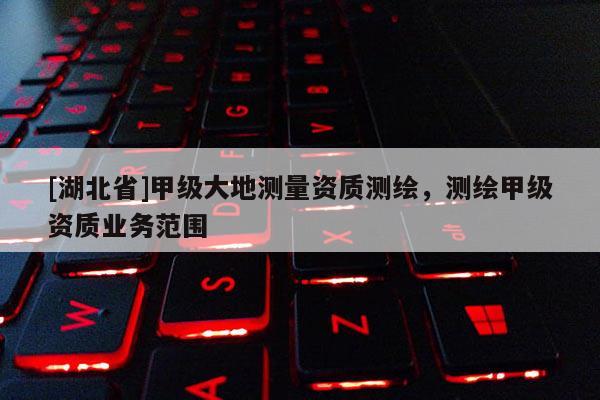 [湖北省]甲级大地测量资质测绘，测绘甲级资质业务范围