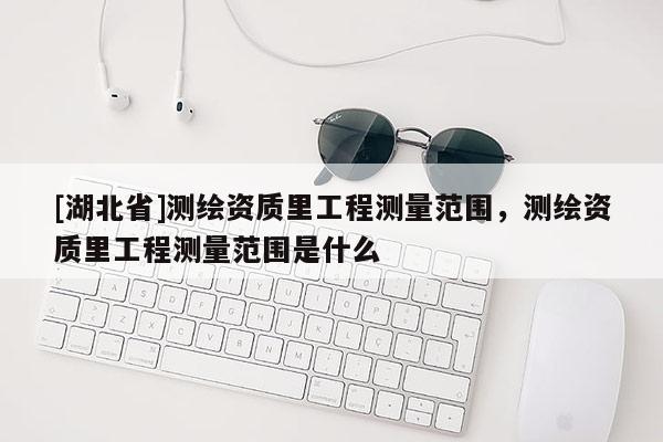 [湖北省]测绘资质里工程测量范围，测绘资质里工程测量范围是什么