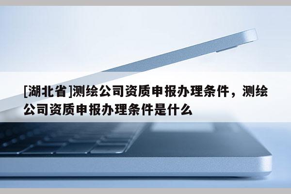 [湖北省]测绘公司资质申报办理条件，测绘公司资质申报办理条件是什么
