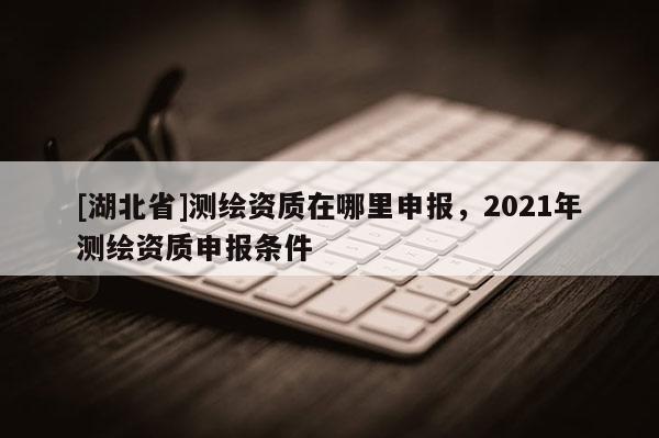 [湖北省]测绘资质在哪里申报，2021年测绘资质申报条件