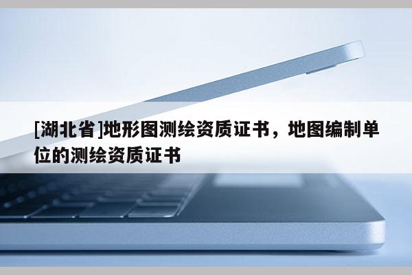 [湖北省]地形图测绘资质证书，地图编制单位的测绘资质证书