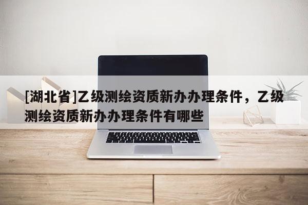 [湖北省]乙级测绘资质新办办理条件，乙级测绘资质新办办理条件有哪些