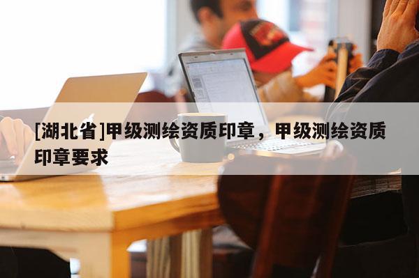 [湖北省]甲级测绘资质印章，甲级测绘资质印章要求