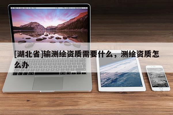 [湖北省]输测绘资质需要什么，测绘资质怎么办