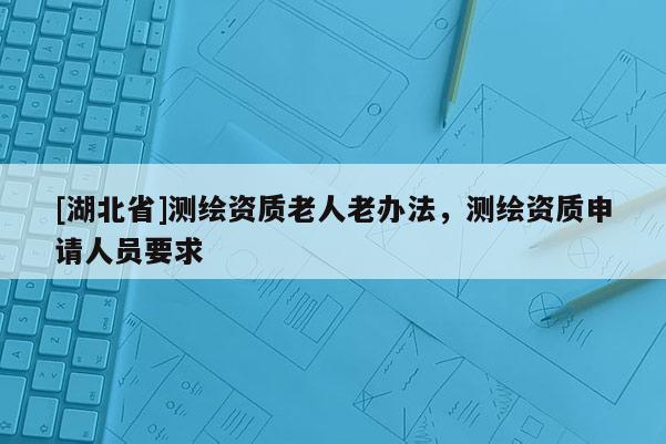 [湖北省]测绘资质老人老办法，测绘资质申请人员要求