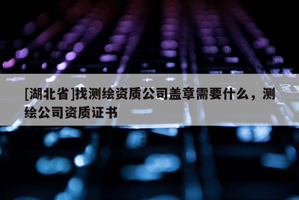 [湖北省]找测绘资质公司盖章需要什么，测绘公司资质证书