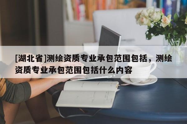 [湖北省]测绘资质专业承包范围包括，测绘资质专业承包范围包括什么内容