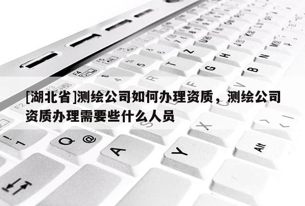 [湖北省]测绘公司如何办理资质，测绘公司资质办理需要些什么人员