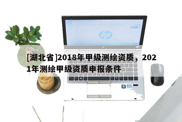 [湖北省]2018年甲级测绘资质，2021年测绘甲级资质申报条件