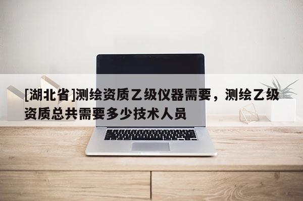 [湖北省]测绘资质乙级仪器需要，测绘乙级资质总共需要多少技术人员