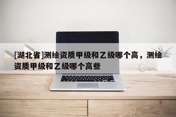 [湖北省]测绘资质甲级和乙级哪个高，测绘资质甲级和乙级哪个高些