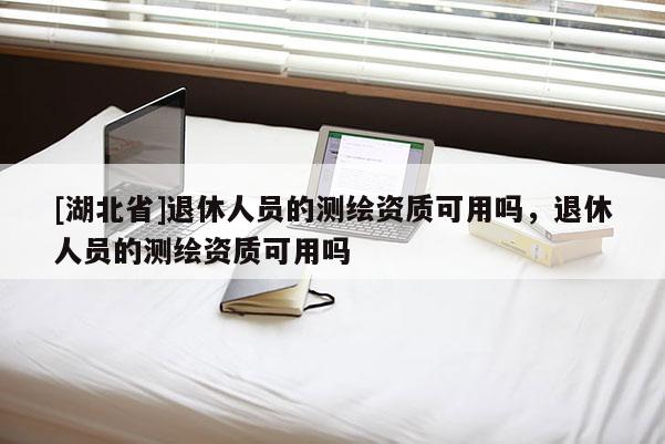 [湖北省]退休人员的测绘资质可用吗，退休人员的测绘资质可用吗