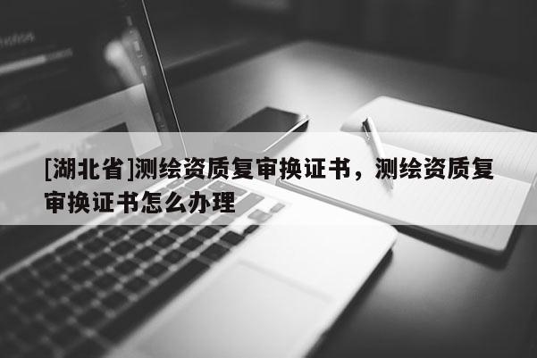 [湖北省]测绘资质复审换证书，测绘资质复审换证书怎么办理